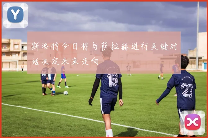 斯洛特今日将与萨拉赫进行关键对话决定未来走向