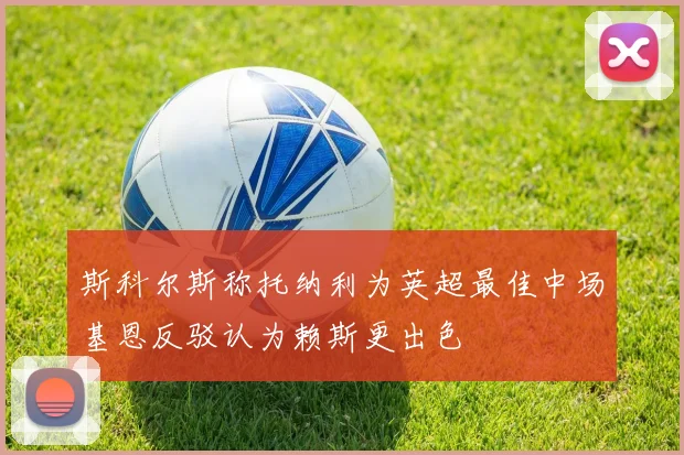 斯科尔斯称托纳利为英超最佳中场基恩反驳认为赖斯更出色
