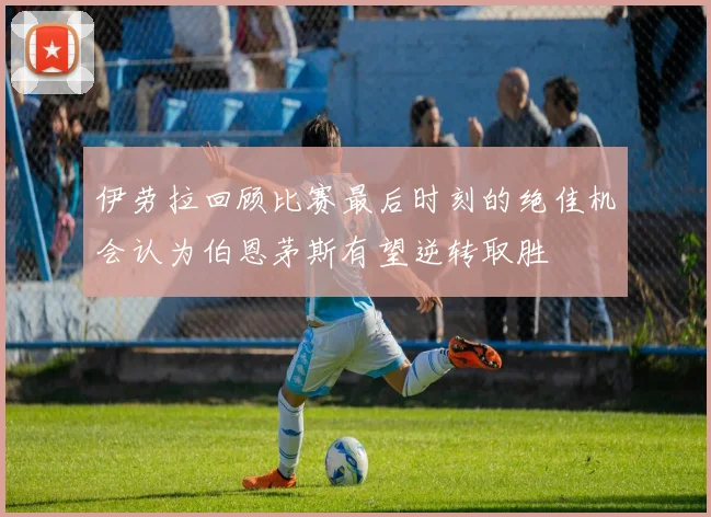 伊劳拉回顾比赛最后时刻的绝佳机会认为伯恩茅斯有望逆转取胜