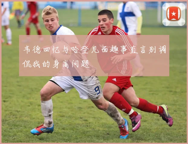 韦德回忆与哈登见面趣事直言别调侃我的身高问题