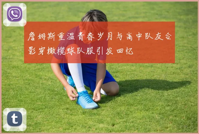 詹姆斯重温青春岁月与高中队友合影穿橄榄球队服引发回忆