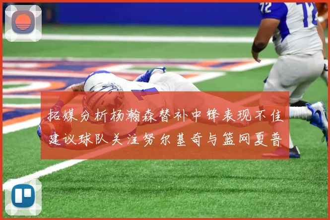 拓媒分析杨瀚森替补中锋表现不佳建议球队关注努尔基奇与篮网夏普