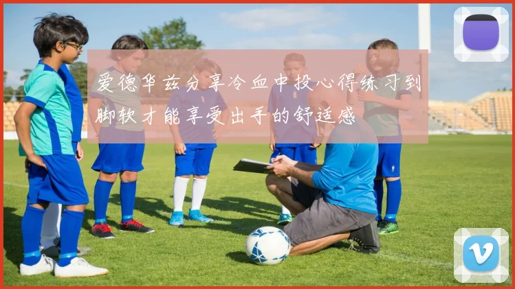 爱德华兹分享冷血中投心得练习到脚软才能享受出手的舒适感