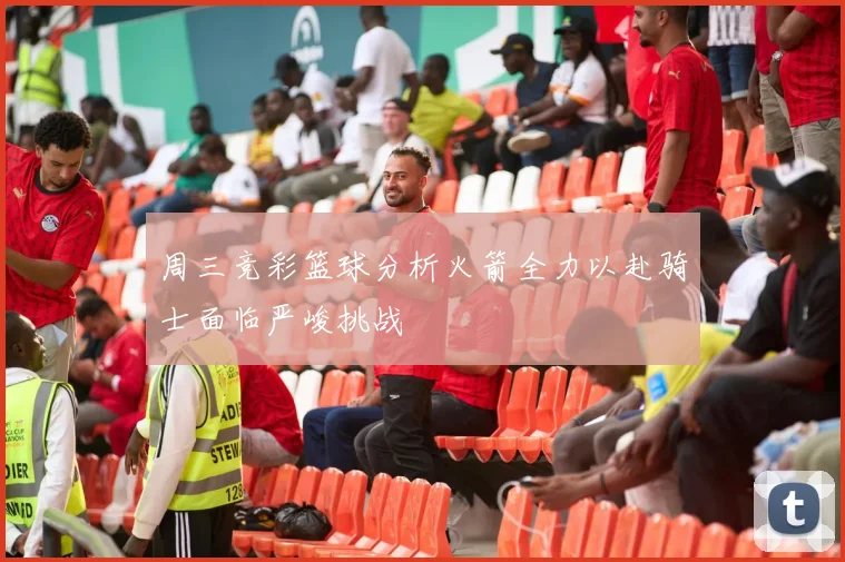 周三竞彩篮球分析火箭全力以赴骑士面临严峻挑战