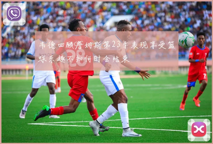 韦德回顾詹姆斯第23季表现享受篮球乐趣不知何时会结束