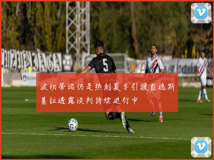 波切蒂诺仍是热刺夏季引援首选斯基拉透露谈判持续进行中