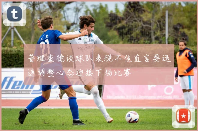 普理查德谈球队表现不佳直言要迅速调整心态迎接下场比赛