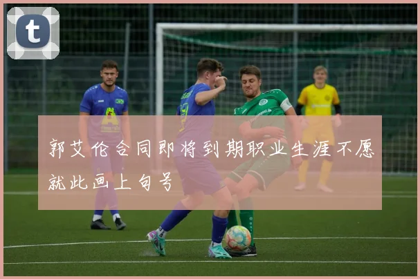 郭艾伦合同即将到期职业生涯不愿就此画上句号