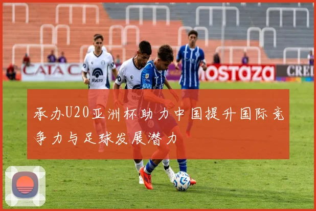 承办U20亚洲杯助力中国提升国际竞争力与足球发展潜力