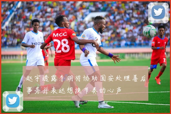 赵宇透露李明将协助国安处理善后事务并表达想换节奏的心声