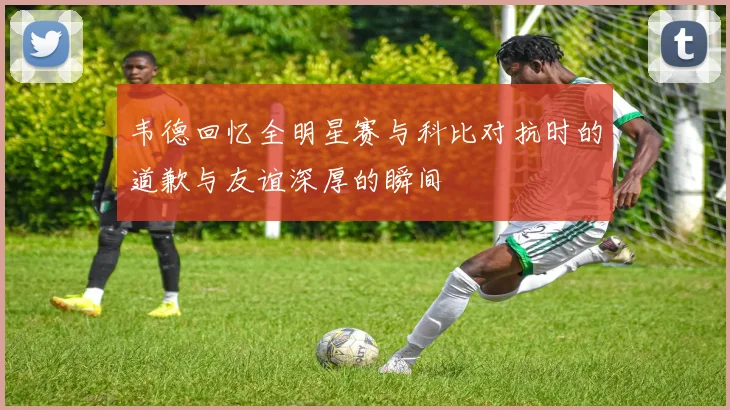 韦德回忆全明星赛与科比对抗时的道歉与友谊深厚的瞬间