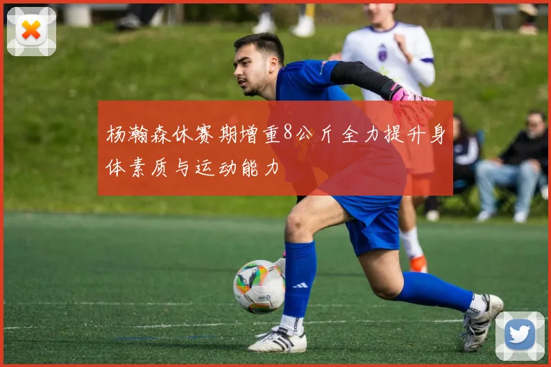 杨瀚森休赛期增重8公斤全力提升身体素质与运动能力