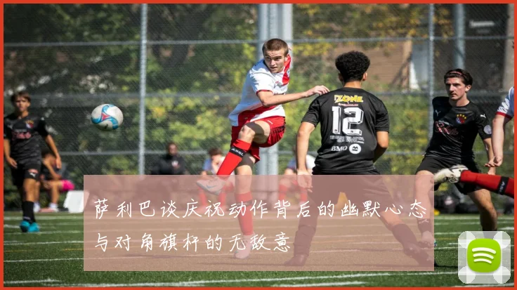 萨利巴谈庆祝动作背后的幽默心态与对角旗杆的无敌意
