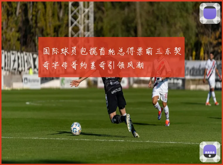国际球员包揽首轮总得票前三东契奇字母哥约基奇引领风潮