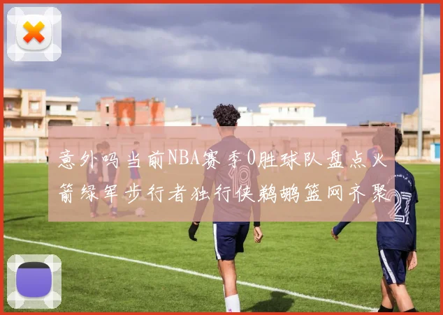 意外吗当前NBA赛季0胜球队盘点火箭绿军步行者独行侠鹈鹕篮网齐聚