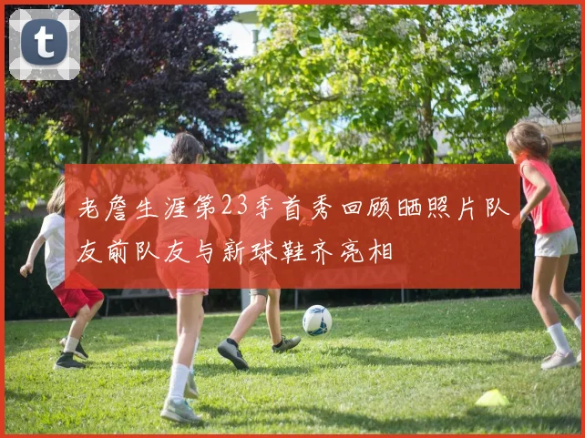 老詹生涯第23季首秀回顾晒照片队友前队友与新球鞋齐亮相