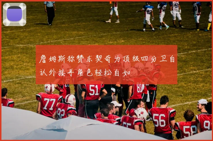 詹姆斯称赞东契奇为顶级四分卫自认外接手角色轻松自如
