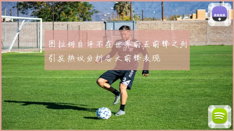 图拉姆自评不在世界前五前锋之列引发热议分析各大前锋表现