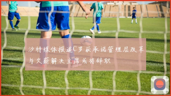 沙特媒体报道C罗获承诺管理层改革与欠薪解决主席或将辞职