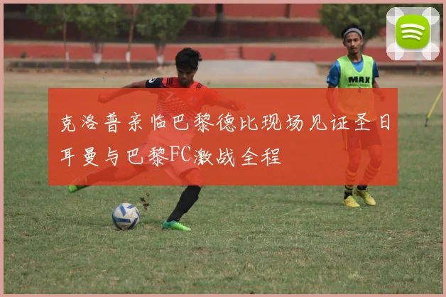 克洛普亲临巴黎德比现场见证圣日耳曼与巴黎FC激战全程
