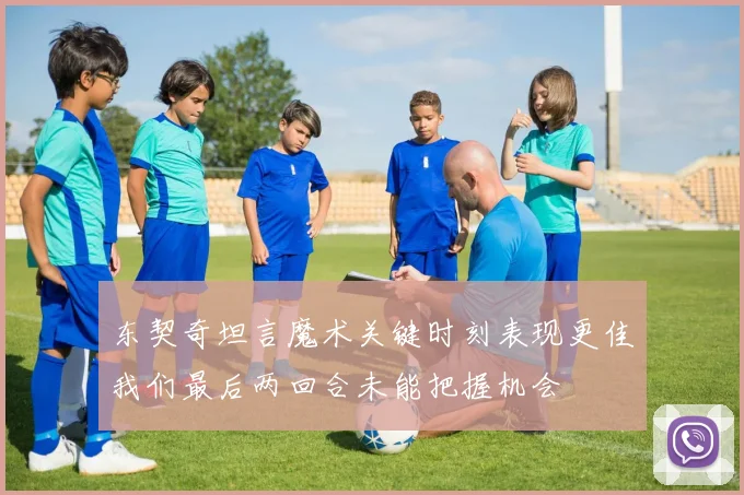 东契奇坦言魔术关键时刻表现更佳我们最后两回合未能把握机会