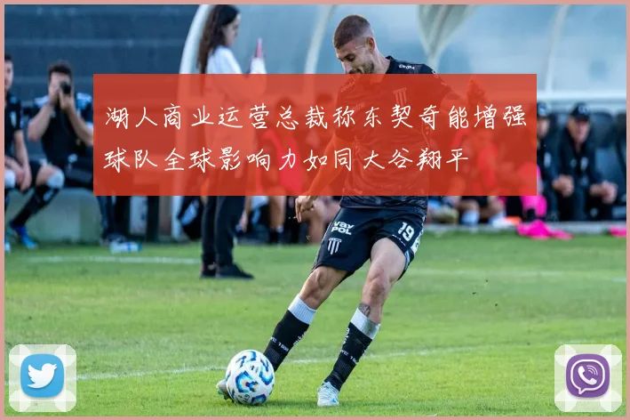 湖人商业运营总裁称东契奇能增强球队全球影响力如同大谷翔平