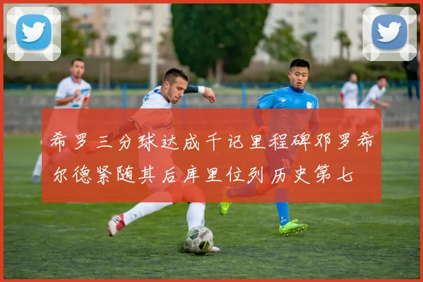 希罗三分球达成千记里程碑邓罗希尔德紧随其后库里位列历史第七