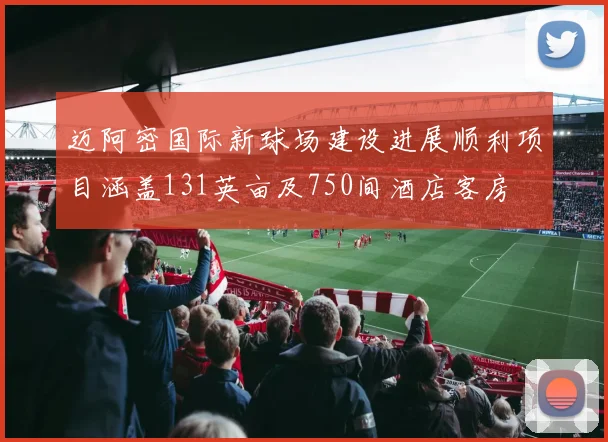 迈阿密国际新球场建设进展顺利项目涵盖131英亩及750间酒店客房