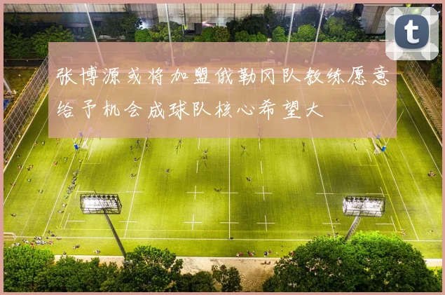 张博源或将加盟俄勒冈队教练愿意给予机会成球队核心希望大