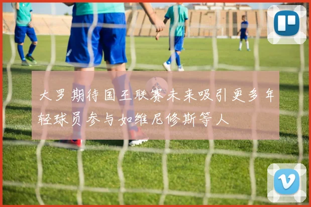 大罗期待国王联赛未来吸引更多年轻球员参与如维尼修斯等人