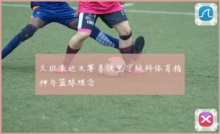 文班表达决赛喜悦坚守纯粹体育精神与篮球理念
