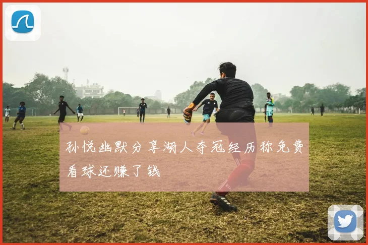 孙悦幽默分享湖人夺冠经历称免费看球还赚了钱
