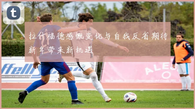 拉什福德感慨变化与自我反省期待新年带来新机遇