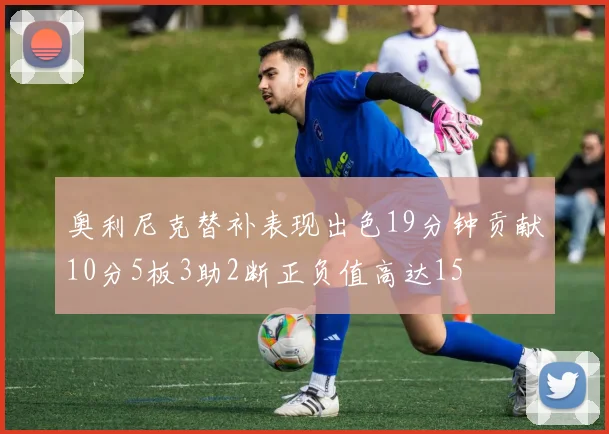 奥利尼克替补表现出色19分钟贡献10分5板3助2断正负值高达15