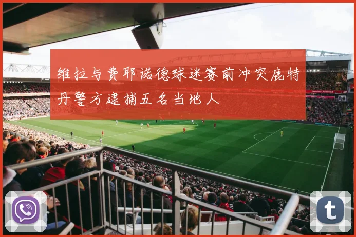 维拉与费耶诺德球迷赛前冲突鹿特丹警方逮捕五名当地人