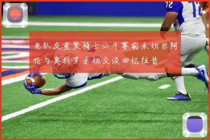 老队友重聚骑士公牛赛前米切尔阿伦与奥科罗亲切交谈回忆往昔