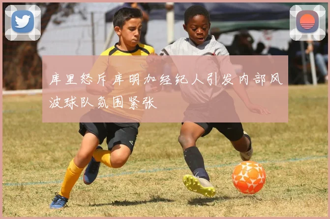 库里怒斥库明加经纪人引发内部风波球队氛围紧张