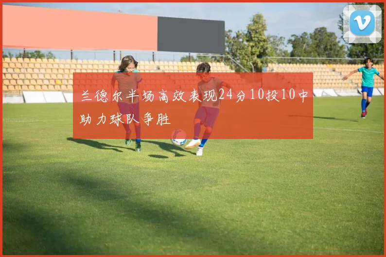 兰德尔半场高效表现24分10投10中助力球队争胜