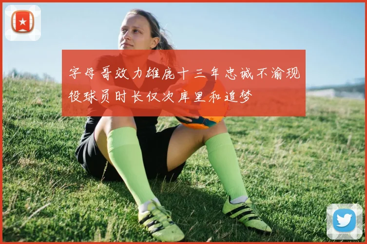 字母哥效力雄鹿十三年忠诚不渝现役球员时长仅次库里和追梦