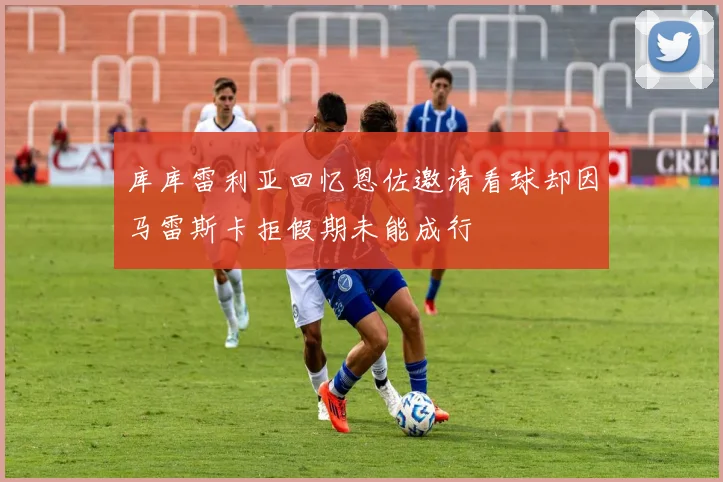 库库雷利亚回忆恩佐邀请看球却因马雷斯卡拒假期未能成行