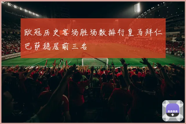 欧冠历史客场胜场数排行皇马拜仁巴萨稳居前三名