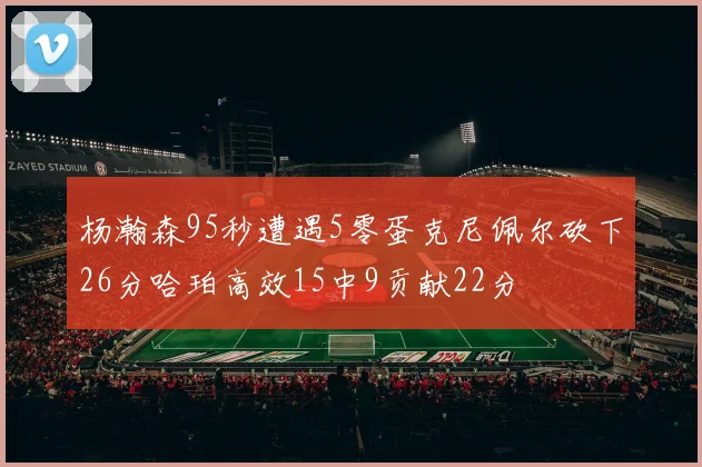 杨瀚森95秒遭遇5零蛋克尼佩尔砍下26分哈珀高效15中9贡献22分